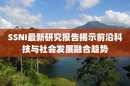 SSNI最新研究报告揭示前沿科技与社会发展融合趋势