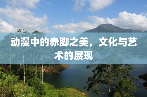 动漫中的赤脚之美，文化与艺术的展现