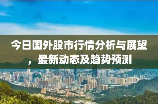 今日国外股市行情分析与展望，最新动态及趋势预测