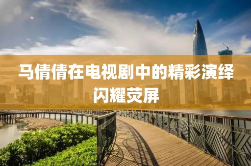 马倩倩在电视剧中的精彩演绎闪耀荧屏