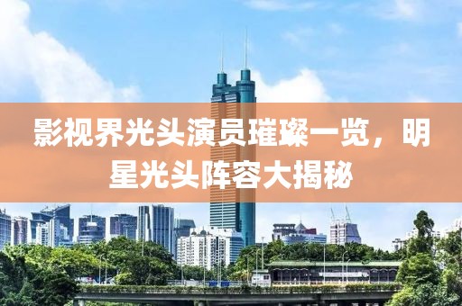 影视界光头演员璀璨一览，明星光头阵容大揭秘
