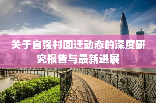 关于自强村回迁动态的深度研究报告与最新进展