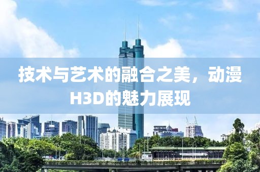技术与艺术的融合之美，动漫H3D的魅力展现