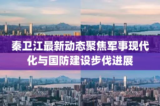 秦卫江最新动态聚焦军事现代化与国防建设步伐进展