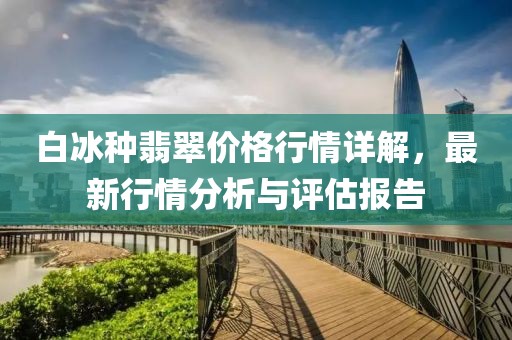 白冰种翡翠价格行情详解，最新行情分析与评估报告
