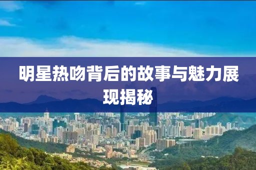 明星热吻背后的故事与魅力展现揭秘