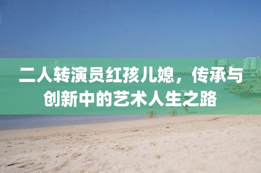 二人转演员红孩儿媳，传承与创新中的艺术人生之路