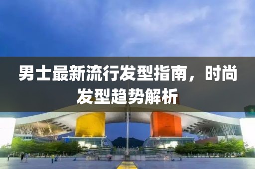 男士最新流行发型指南，时尚发型趋势解析