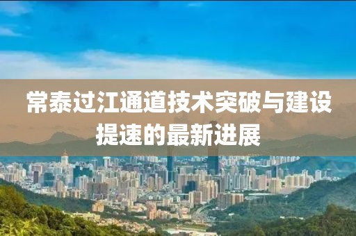 常泰过江通道技术突破与建设提速的最新进展
