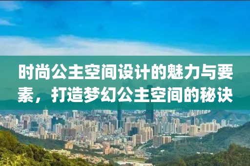 时尚公主空间设计的魅力与要素，打造梦幻公主空间的秘诀