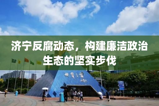 济宁反腐动态，构建廉洁政治生态的坚实步伐