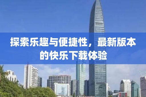 探索乐趣与便捷性，最新版本的快乐下载体验