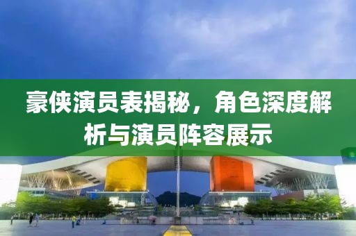 豪侠演员表揭秘，角色深度解析与演员阵容展示