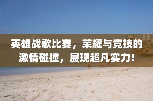英雄战歌比赛，荣耀与竞技的激情碰撞，展现超凡实力！