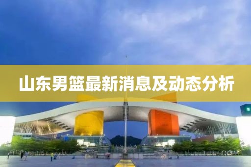 山东男篮最新消息及动态分析