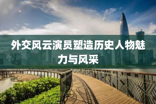 外交风云演员塑造历史人物魅力与风采