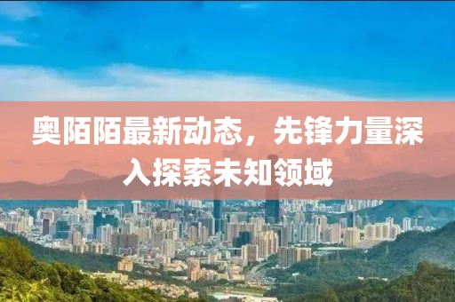 奥陌陌最新动态，先锋力量深入探索未知领域