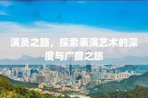 演员之路，探索表演艺术的深度与广度之旅