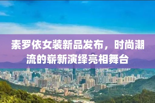 素罗依女装新品发布，时尚潮流的崭新演绎亮相舞台