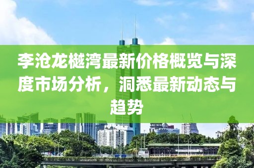 李沧龙樾湾最新价格概览与深度市场分析，洞悉最新动态与趋势
