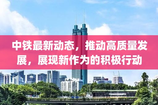 中铁最新动态，推动高质量发展，展现新作为的积极行动