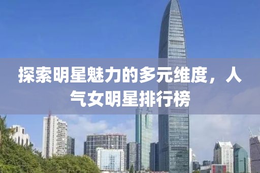 探索明星魅力的多元维度，人气女明星排行榜