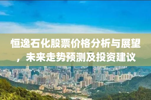 恒逸石化股票价格分析与展望，未来走势预测及投资建议