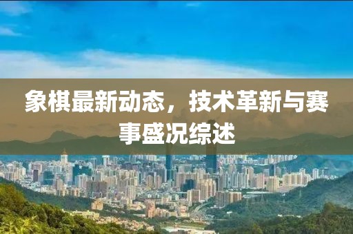 象棋最新动态，技术革新与赛事盛况综述