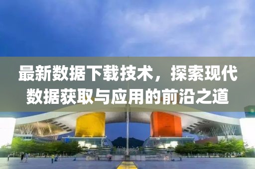 最新数据下载技术，探索现代数据获取与应用的前沿之道