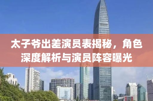 太子爷出差演员表揭秘，角色深度解析与演员阵容曝光