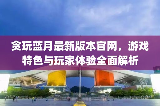 贪玩蓝月最新版本官网，游戏特色与玩家体验全面解析