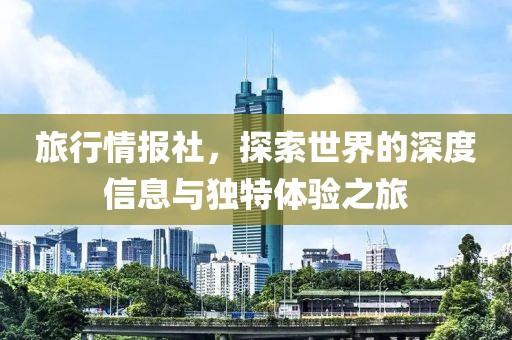 旅行情报社，探索世界的深度信息与独特体验之旅