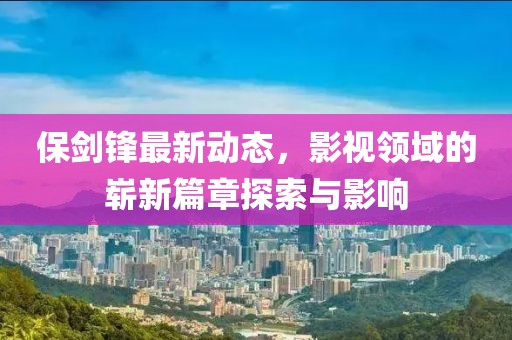 保剑锋最新动态，影视领域的崭新篇章探索与影响