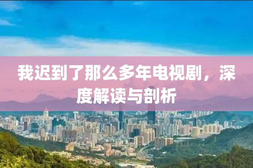 我迟到了那么多年电视剧，深度解读与剖析