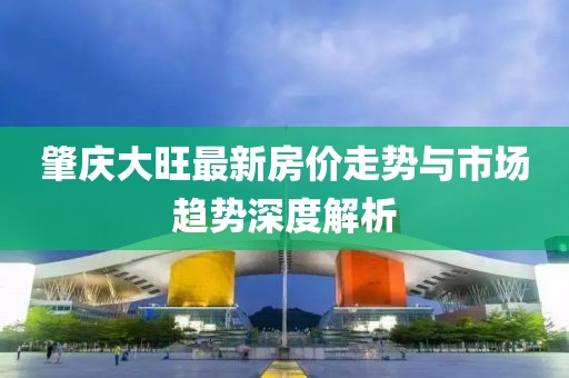 肇庆大旺最新房价走势与市场趋势深度解析
