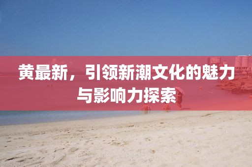 黄最新，引领新潮文化的魅力与影响力探索