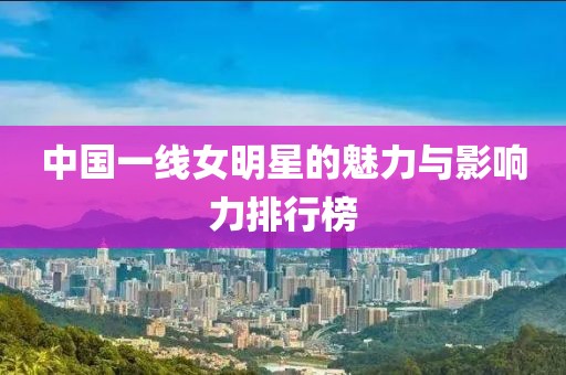 中国一线女明星的魅力与影响力排行榜