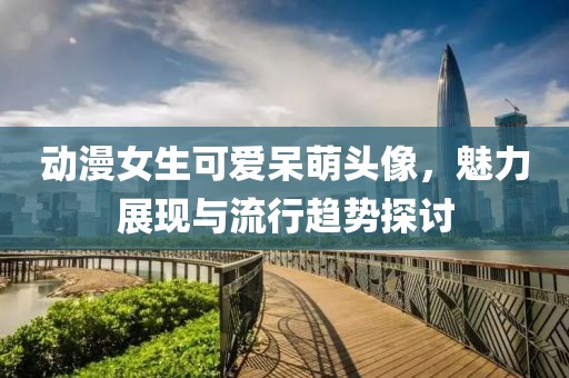 动漫女生可爱呆萌头像，魅力展现与流行趋势探讨
