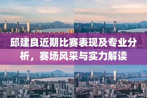 邱建良近期比赛表现及专业分析，赛场风采与实力解读