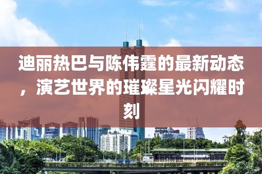迪丽热巴与陈伟霆的最新动态，演艺世界的璀璨星光闪耀时刻