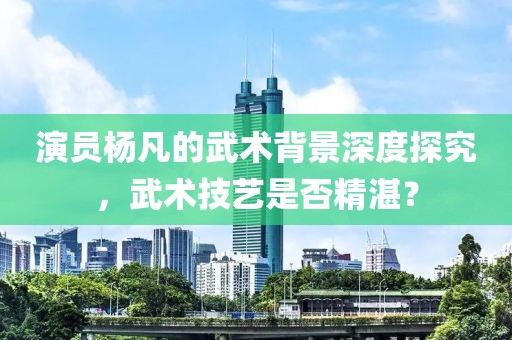 演员杨凡的武术背景深度探究，武术技艺是否精湛？