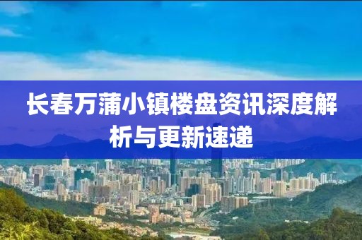 长春万蒲小镇楼盘资讯深度解析与更新速递