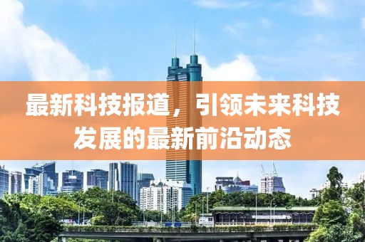 最新科技报道，引领未来科技发展的最新前沿动态