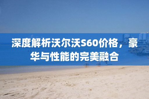 深度解析沃尔沃S60价格，豪华与性能的完美融合