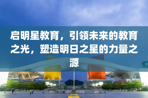 启明星教育，引领未来的教育之光，塑造明日之星的力量之源