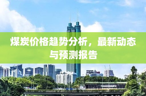 煤炭价格趋势分析，最新动态与预测报告