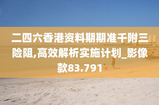 二四六香港资料期期准千附三险阻,高效解析实施计划_影像款83.791