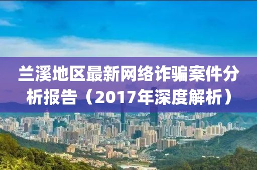 兰溪地区最新网络诈骗案件分析报告（2017年深度解析）