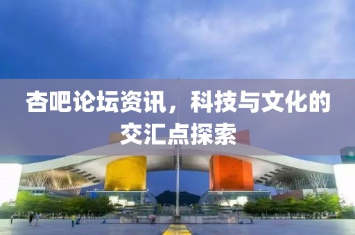 杏吧论坛资讯，科技与文化的交汇点探索