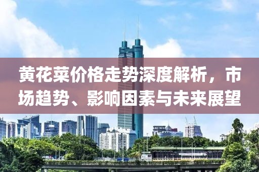 黄花菜价格走势深度解析，市场趋势、影响因素与未来展望